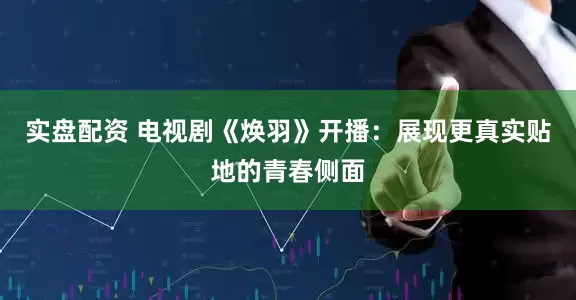 实盘配资 电视剧《焕羽》开播：展现更真实贴地的青春侧面