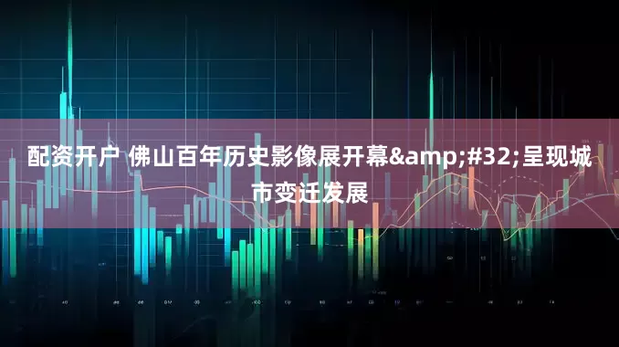 配资开户 佛山百年历史影像展开幕&#32;呈现城市变迁发展