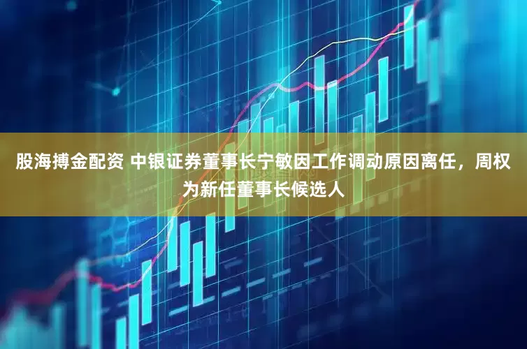 股海搏金配资 中银证券董事长宁敏因工作调动原因离任，周权为新任董事长候选人