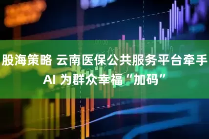 股海策略 云南医保公共服务平台牵手AI 为群众幸福“加码”
