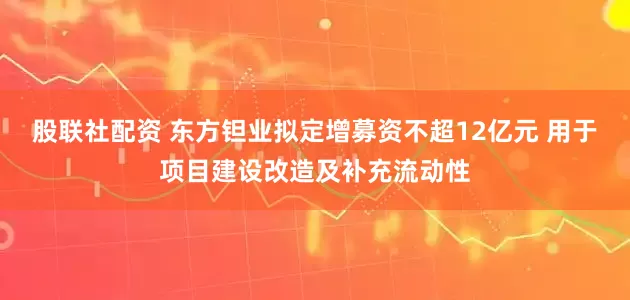 股联社配资 东方钽业拟定增募资不超12亿元 用于项目建设改造及补充流动性