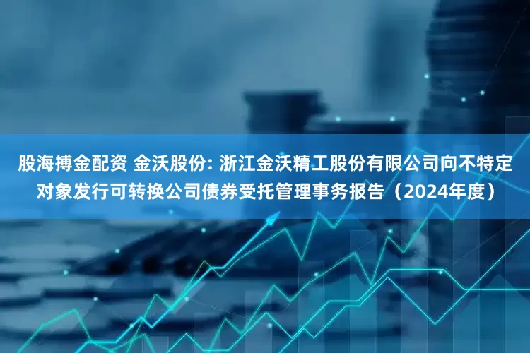 股海搏金配资 金沃股份: 浙江金沃精工股份有限公司向不特定对象发行可转换公司债券受托管理事务报告（2024年度）