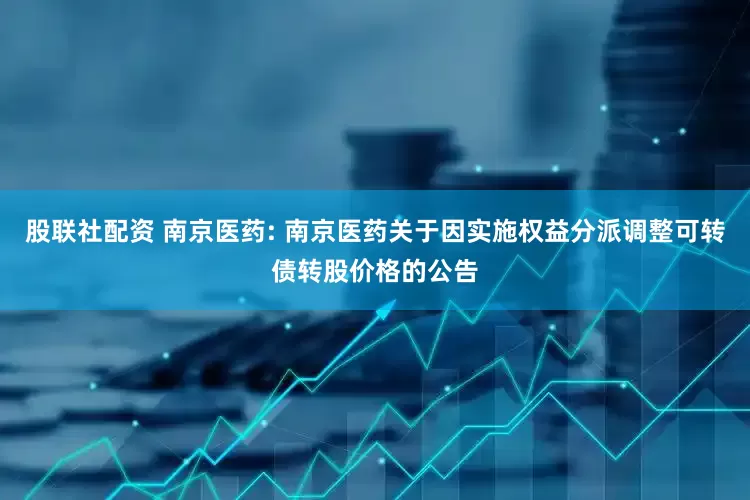 股联社配资 南京医药: 南京医药关于因实施权益分派调整可转债转股价格的公告