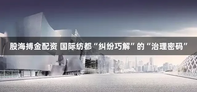 股海搏金配资 国际纺都“纠纷巧解”的“治理密码”