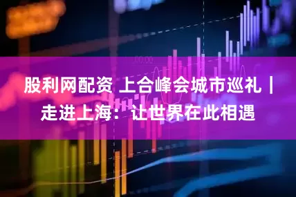 股利网配资 上合峰会城市巡礼｜走进上海：让世界在此相遇