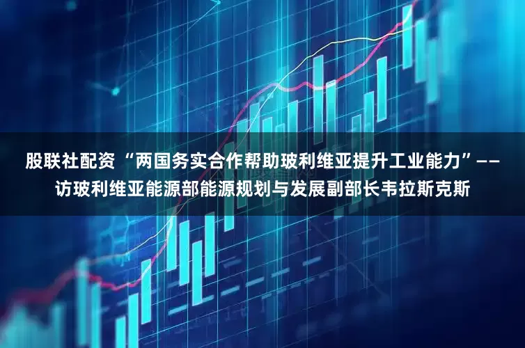 股联社配资 “两国务实合作帮助玻利维亚提升工业能力”——访玻利维亚能源部能源规划与发展副部长韦拉斯克斯