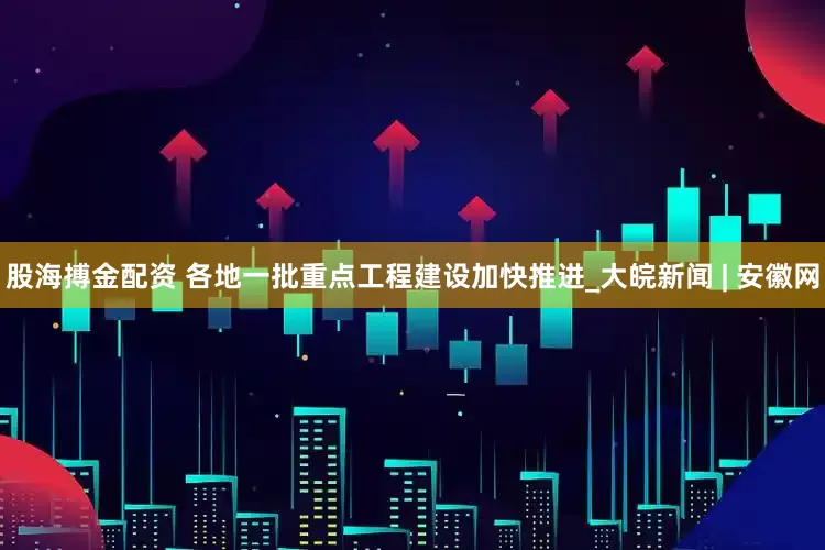 股海搏金配资 各地一批重点工程建设加快推进_大皖新闻 | 安徽网