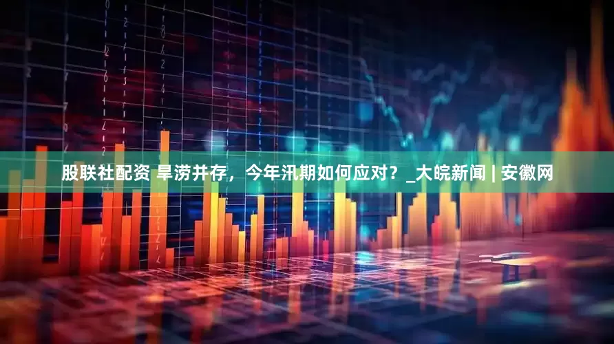 股联社配资 旱涝并存，今年汛期如何应对？_大皖新闻 | 安徽网