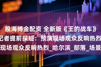 股海搏金配资 全新版《王的战车》7月1日首映丨记者提前探班：预演现场观众反响热烈_哈尔滨_部落_场景