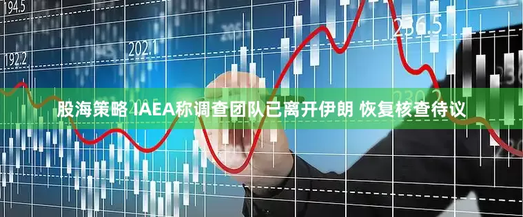 股海策略 IAEA称调查团队已离开伊朗 恢复核查待议
