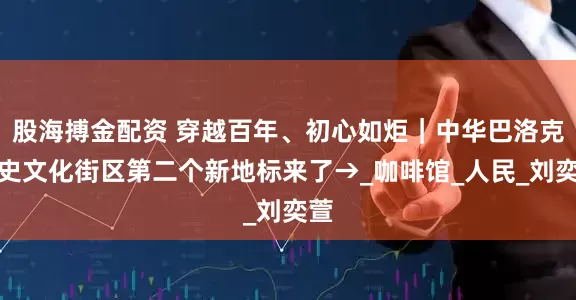 股海搏金配资 穿越百年、初心如炬｜中华巴洛克历史文化街区第二个新地标来了→_咖啡馆_人民_刘奕萱