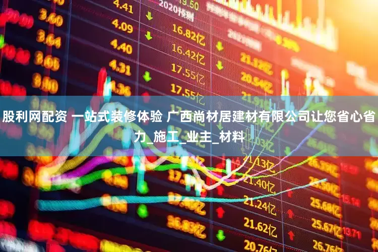 股利网配资 一站式装修体验 广西尚材居建材有限公司让您省心省力_施工_业主_材料