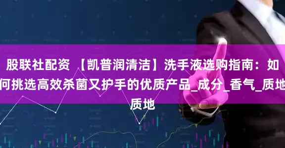 股联社配资 【凯普润清洁】洗手液选购指南：如何挑选高效杀菌又护手的优质产品_成分_香气_质地