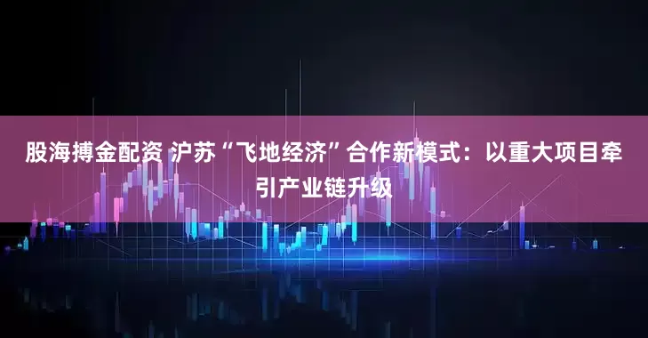 股海搏金配资 沪苏“飞地经济”合作新模式：以重大项目牵引产业链升级