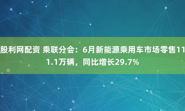 股利网配资 乘联分会：6月新能源乘用车市场零售111.1万辆，同比增长29.7%