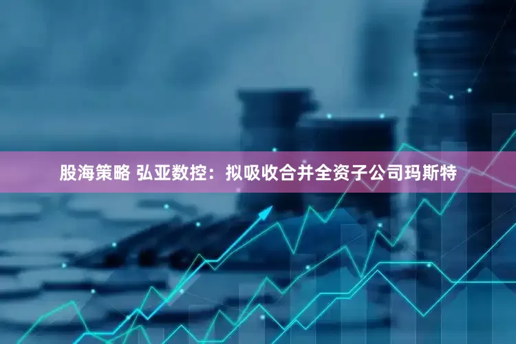 股海策略 弘亚数控：拟吸收合并全资子公司玛斯特