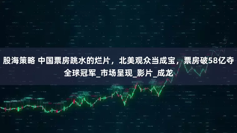 股海策略 中国票房跳水的烂片，北美观众当成宝，票房破58亿夺全球冠军_市场呈现_影片_成龙