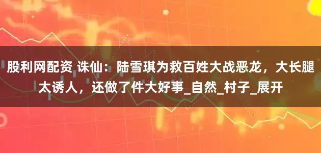 股利网配资 诛仙：陆雪琪为救百姓大战恶龙，大长腿太诱人，还做了件大好事_自然_村子_展开