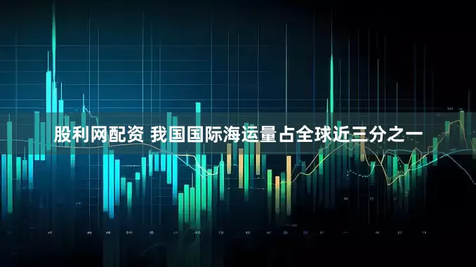 股利网配资 我国国际海运量占全球近三分之一