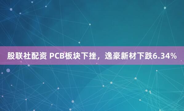 股联社配资 PCB板块下挫，逸豪新材下跌6.34%