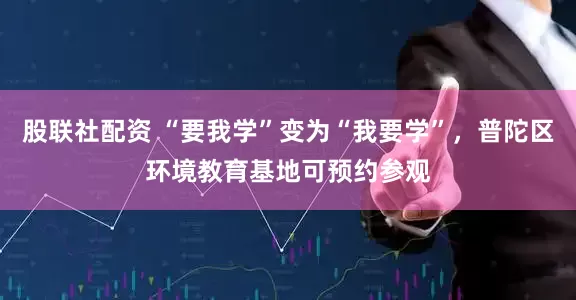 股联社配资 “要我学”变为“我要学”，普陀区环境教育基地可预约参观