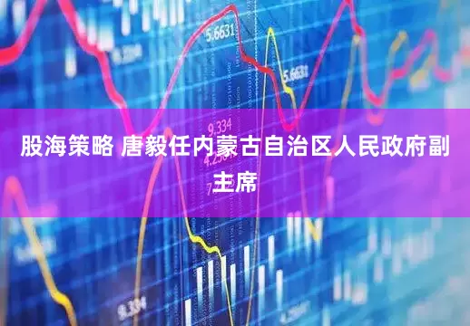 股海策略 唐毅任内蒙古自治区人民政府副主席
