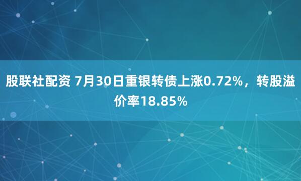 股联社配资 7月30日重银转债上涨0.72%，转股溢价率18.85%
