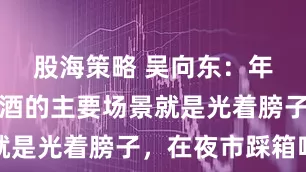 股海策略 吴向东：年轻人喝啤酒的主要场景就是光着膀子，在夜市踩箱喝