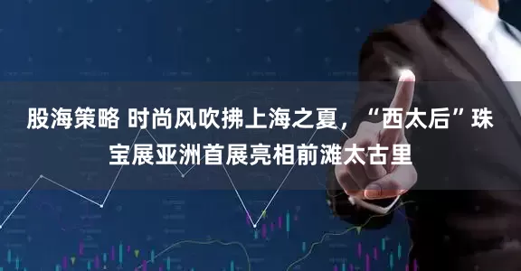 股海策略 时尚风吹拂上海之夏，“西太后”珠宝展亚洲首展亮相前滩太古里