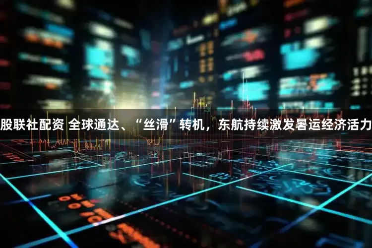 股联社配资 全球通达、“丝滑”转机，东航持续激发暑运经济活力