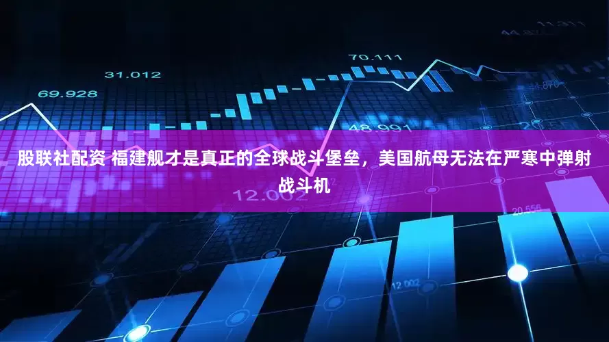 股联社配资 福建舰才是真正的全球战斗堡垒，美国航母无法在严寒中弹射战斗机