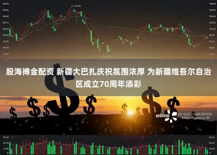股海搏金配资 新疆大巴扎庆祝氛围浓厚 为新疆维吾尔自治区成立70周年添彩