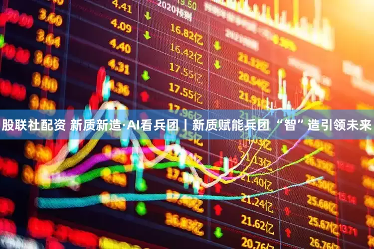 股联社配资 新质新造·AI看兵团丨新质赋能兵团 “智”造引领未来