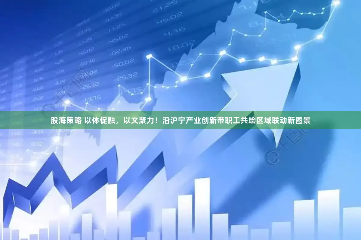 股海策略 以体促融，以文聚力！沿沪宁产业创新带职工共绘区域联动新图景
