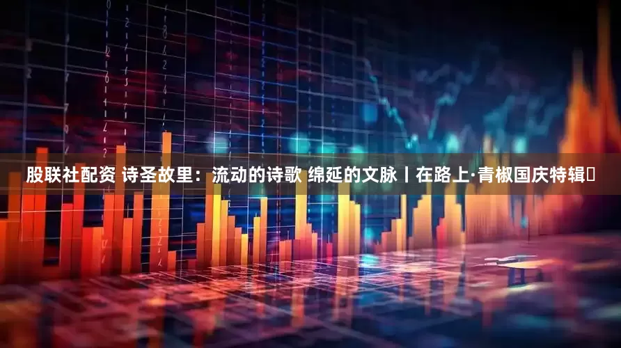 股联社配资 诗圣故里：流动的诗歌 绵延的文脉丨在路上·青椒国庆特辑⑮
