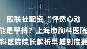 股联社配资 “怦然心动”的感觉可能是早搏?上海市胸科医院院长解析早搏到底要不要管