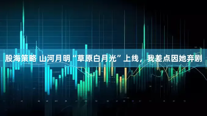 股海策略 山河月明“草原白月光”上线,我差点因她弃剧