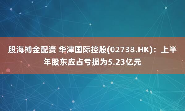 股海搏金配资 华津国际控股(02738.HK):上半年股东应占亏损为5.23亿元
