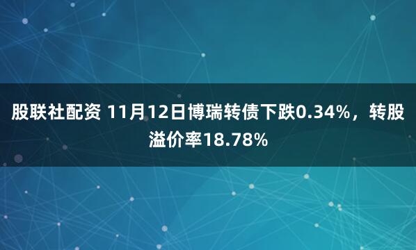 股联社配资 11月12日博瑞转债下跌0.34%，转股溢价率18.78%