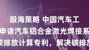 股海策略 中国汽车工程研究院申请汽车铝合金激光焊接系统碳排放计算专利，解决碳排放计算不准确问题