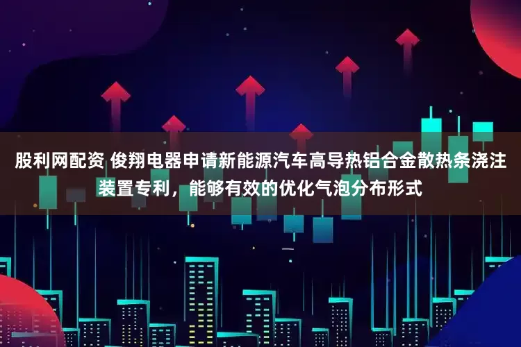 股利网配资 俊翔电器申请新能源汽车高导热铝合金散热条浇注装置专利，能够有效的优化气泡分布形式