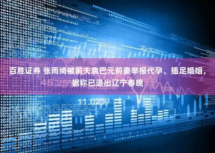 百胜证券 张雨绮被前夫袁巴元前妻举报代孕、插足婚姻，据称已退出辽宁春晚
