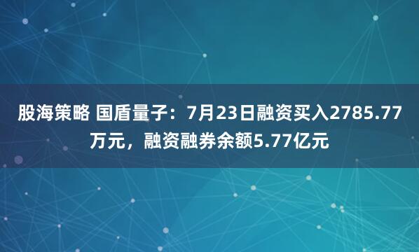 股海策略 国盾量子：7月23日融资买入2785.77万元，融资融券余额5.77亿元