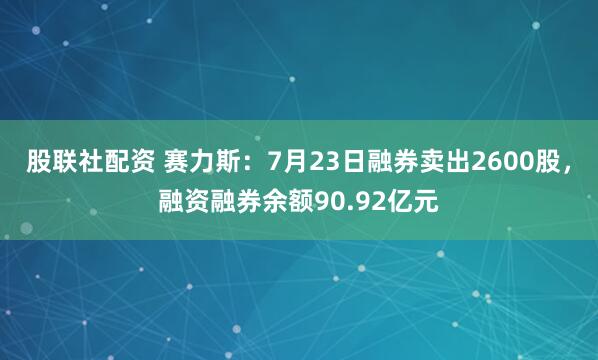 股联社配资 赛力斯：7月23日融券卖出2600股，融资融券余额90.92亿元