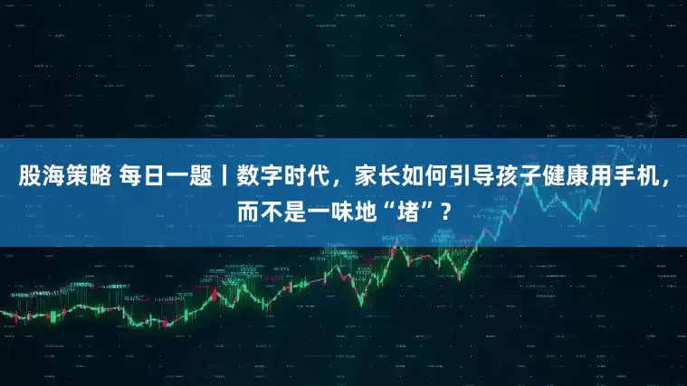 股海策略 每日一题丨数字时代，家长如何引导孩子健康用手机，而不是一味地“堵”？