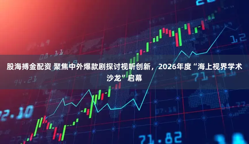 股海搏金配资 聚焦中外爆款剧探讨视听创新，2026年度“海上视界学术沙龙”启幕
