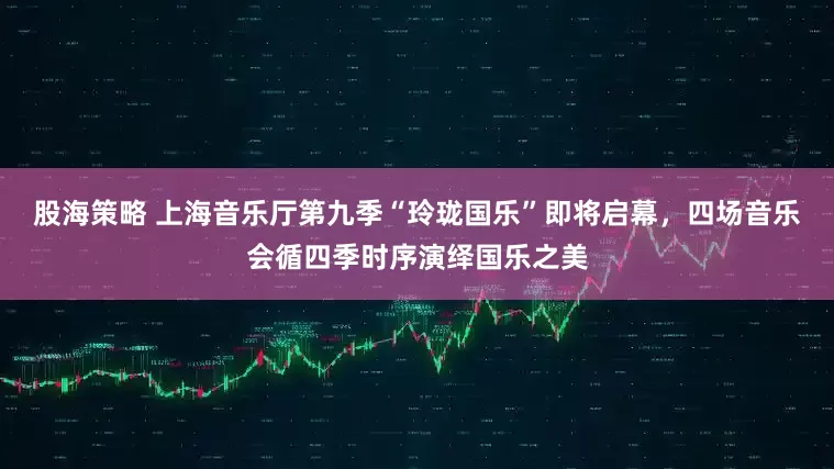 股海策略 上海音乐厅第九季“玲珑国乐”即将启幕，四场音乐会循四季时序演绎国乐之美