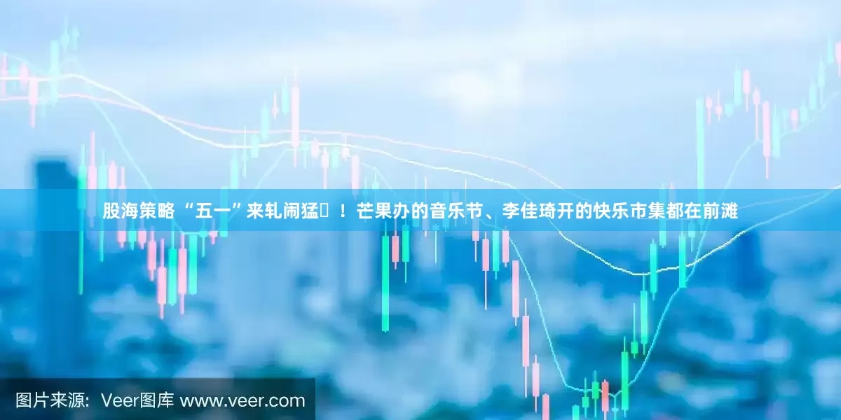 股海策略 “五一”来轧闹猛‌！芒果办的音乐节、李佳琦开的快乐市集都在前滩