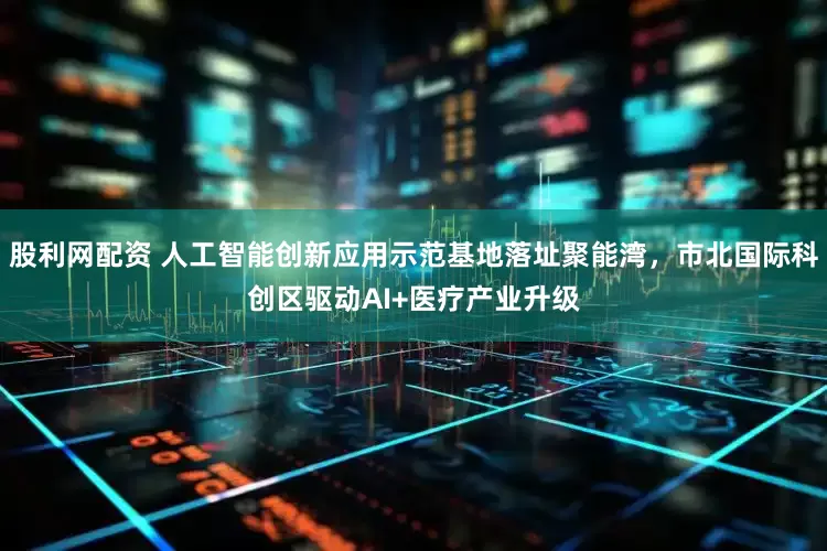 股利网配资 人工智能创新应用示范基地落址聚能湾，市北国际科创区驱动AI+医疗产业升级