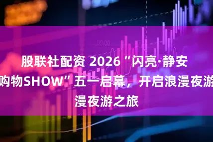 股联社配资 2026“闪亮·静安 光影购物SHOW”五一启幕，开启浪漫夜游之旅